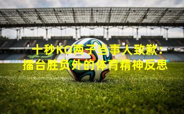 十秒KO两子当事人致歉：擂台胜负外的体育精神反思