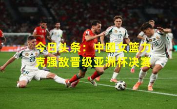 今日头条：中国女篮力克强敌晋级亚洲杯决赛