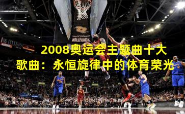 2008奥运会主题曲十大歌曲：永恒旋律中的体育荣光
